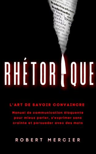 RHETORIQUE: L'art de savoir convaincre - Manuel de communication éloquente pour mieux parler, s'exprimer sans crainte et persuader avec des mots (Communication Efficace)