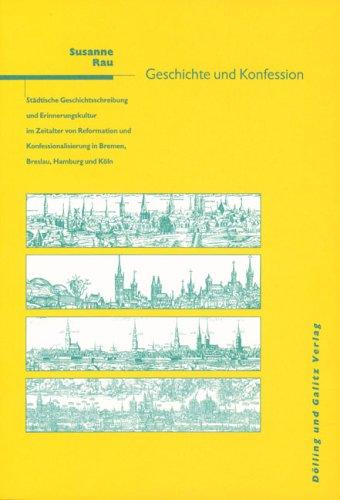 Geschichte und Konfession: Städtische Geschichtsschreibung und Erinnerungskultur im Zeitalter der Reformation und Konfessionalisierung in Bremen, Breslau, Hamburg und Köln