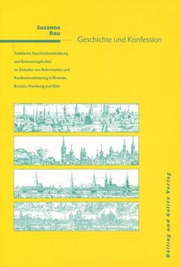 Geschichte und Konfession: Städtische Geschichtsschreibung und Erinnerungskultur im Zeitalter der Reformation und Konfessionalisierung in Bremen, Breslau, Hamburg und Köln