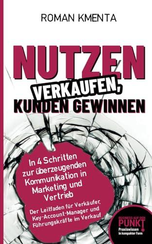 Nutzen verkaufen, Kunden gewinnen - In 4 Schritten zur überzeugenden Kommunikation in Marketing und Vertrieb: Der Leitfaden für Verkäufer, Key Account ... im Verkauf (Business auf den Punkt gebracht)