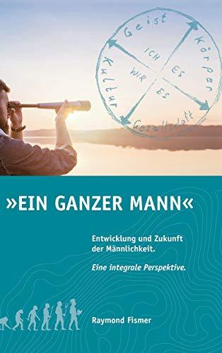 Ein Ganzer Mann: Entwicklung und Zukunft der Männlichkeit. Eine integrale Perspektive.