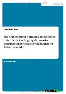 Die Angliederung Burgunds an das Reich unter Berücksichtigung der Ansätze transpersonaler Staatsvorstellungen bei Kaiser Konrad II