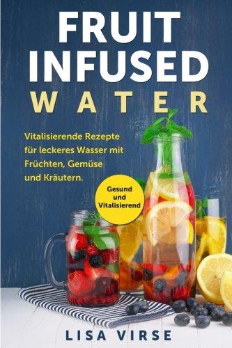 Fruit Infused Water: Vitalisierende Rezepte für leckeres Wasser mit Früchten, Gemüse und Kräutern. Gesund und Vitalisierend