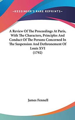 A Review Of The Proceedings At Paris, With The Characters, Principles And Conduct Of The Persons Concerned In The Suspension And Dethronement Of Louis XVI (1792)