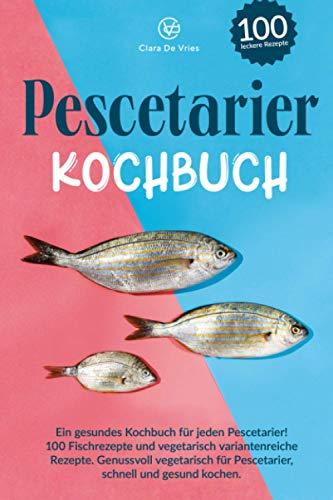 Pescetarier Kochbuch: Ein gesundes Kochbuch für jeden Pescetarier! 100 Fischrezepte und vegetarisch, variantenreiche Rezepte. Genussvoll vegetarisch für Pescetarier, schnell und gesund kochen.