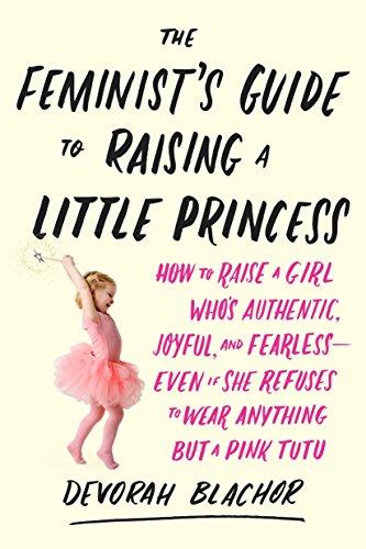 The Feminist's Guide to Raising a Little Princess: How to Raise a Girl Who's Authentic, Joyful, and Fearless--Even If She Refuses to Wear Anything but a Pink Tutu