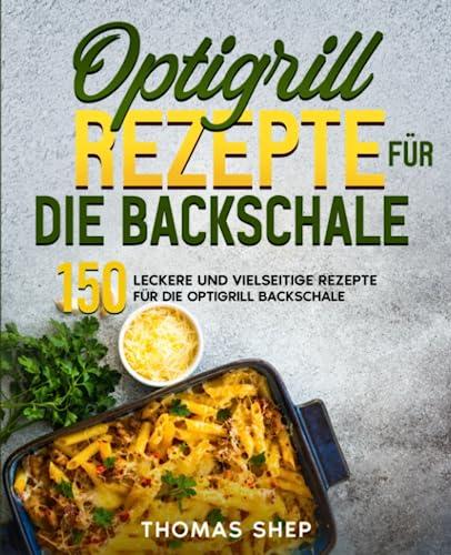 Optigrill Rezepte für die Backschale: 150 leckere und vielseitige Rezepte für die Optigrill Backschale.