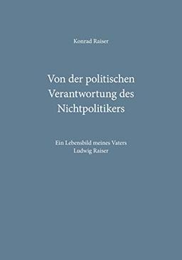 Von der politischen Verantwortung des Nichtpolitikers: Ein Lebensbild meines Vaters Ludwig Raiser