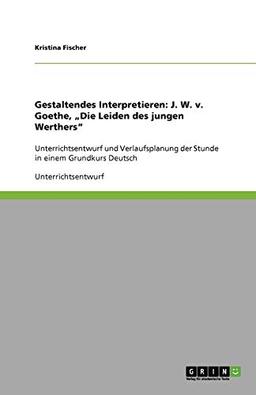 Gestaltendes Interpretieren: J. W. v. Goethe, "Die Leiden des jungen Werthers": Unterrichtsentwurf und Verlaufsplanung der Stunde in einem Grundkurs Deutsch