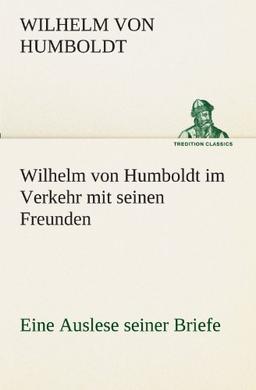 Wilhelm von Humboldt im Verkehr mit seinen Freunden - Eine Auslese seiner Briefe: Eine Auslese seiner Briefe. (TREDITION CLASSICS)