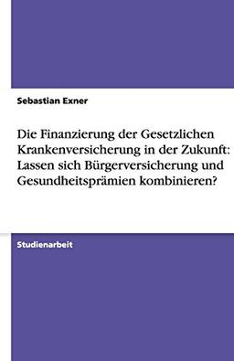 Die Finanzierung der Gesetzlichen Krankenversicherung in der Zukunft: Lassen sich Bürgerversicherung und Gesundheitsprämien kombinieren?