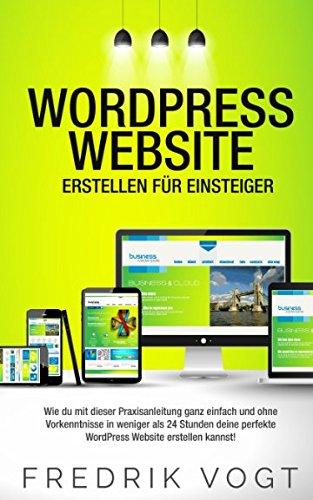 WordPress Website erstellen für Einsteiger: Wie du mit dieser Praxisanleitung ganz einfach und ohne Vorkenntnisse in weniger als 24 Stunden deine perfekte WordPress Website erstellen kannst!