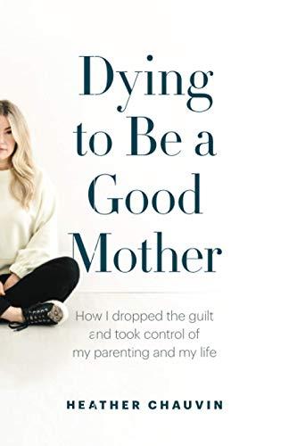 Dying To Be A Good Mother: How I Dropped the Guilt and Took Control of My Parenting and My Life