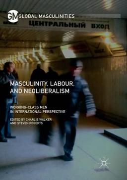 Masculinity, Labour, and Neoliberalism: Working-Class Men in International Perspective (Global Masculinities)