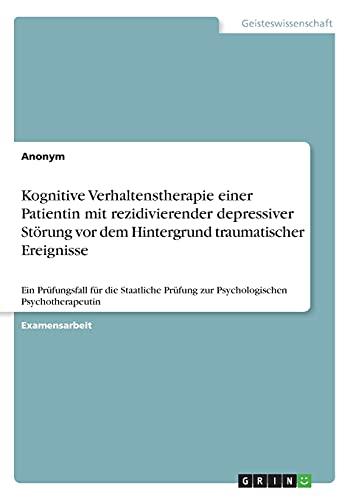 Kognitive Verhaltenstherapie einer Patientin mit rezidivierender depressiver Störung vor dem Hintergrund traumatischer Ereignisse: Ein Prüfungsfall ... Prüfung zur Psychologischen Psychotherapeutin