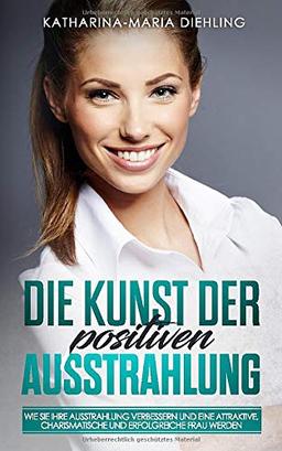 Die Kunst der positiven Ausstrahlung: Wie Sie Ihre Ausstrahlung verbessern und eine attraktive, charismatische und erfolgreiche Frau werden