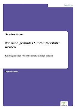 Wie kann gesundes Altern unterstützt werden: Zur pflegerischen Prävention im häuslichen Bereich