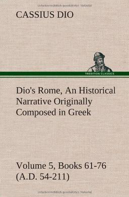 Dio's Rome, Volume 5, Books 61-76 (A.D. 54-211) An Historical Narrative Originally Composed in Greek During The Reigns of Septimius Severus, Geta and ... in English Form By Herbert Baldwin Foster