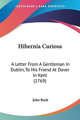 Hibernia Curiosa: A Letter From A Gentleman In Dublin, To His Friend At Dover In Kent (1769)