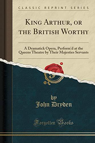 King Arthur, or the British Worthy: A Dramatick Opera, Perform'd at the Queens Theatre by Their Majesties Servants (Classic Reprint)