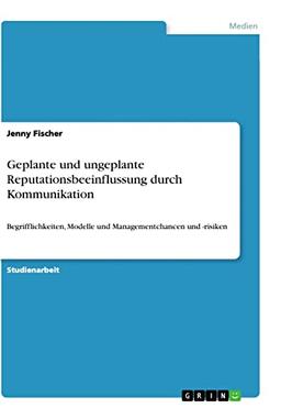 Geplante und ungeplante Reputationsbeeinflussung durch Kommunikation: Begrifflichkeiten, Modelle und Managementchancen und -risiken