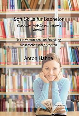 Soft Skills für Bachelor: Eine Arbeitshilfe für das gesamte Studium: Teil 1: Vorarbeiten und Erstellung wissenschaftlicher Arbeiten