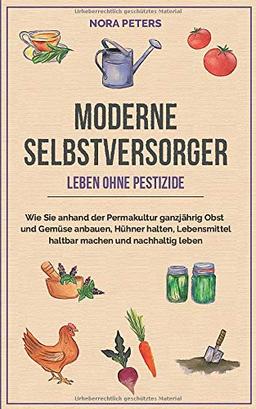 Moderne Selbstversorger - Leben ohne Pestizide: Wie Sie anhand der Permakultur ganzjährig Obst und Gemüse anbauen, Hühner halten, Lebensmittel haltbar machen und nachhaltig leben