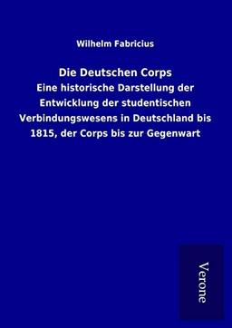 Die Deutschen Corps: Eine historische Darstellung der Entwicklung der studentischen Verbindungswesens in Deutschland bis 1815, der Corps bis zur Gegenwart