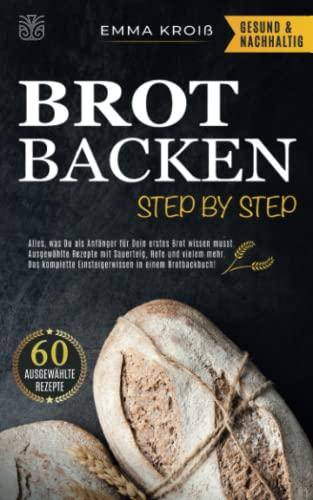 BROT BACKEN STEP BY STEP: Alles, was Du als Anfänger für Dein erstes Brot wissen musst. Ausgewählte Rezepte mit Sauerteig, Hefe und vielem mehr. Das komplette Einsteigerwissen in einem Brotbackbuch!