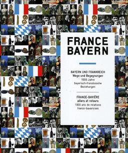 France-Bayern : Bayern und Frankreich : Wege und Begegnungen, 1.000 Jahre bayerisch-französische Beziehungen. France-Bavière : allers et retours, 1.000 ans de relations franco-bavaroises