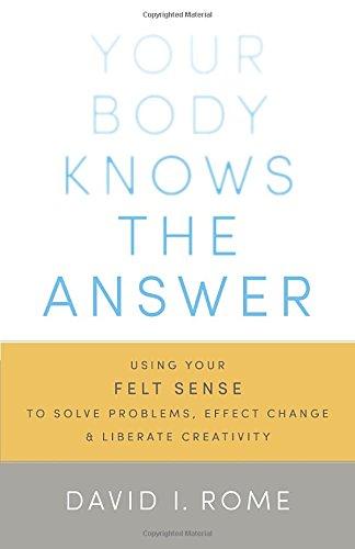 Your Body Knows the Answer: Using Your Felt Sense to Solve Problems, Effect Change, and Liberate Creativity