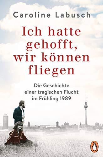 Ich hatte gehofft, wir können fliegen: Die Geschichte einer tragischen Flucht im Frühling 1989