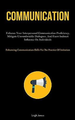 Communication: Enhance Your Interpersonal Communication Proficiency, Mitigate Uncomfortable Dialogues, And Exert Indirect Influence On Individuals ... Skills Via The Practice Of Imitation)