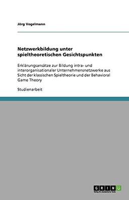 Netzwerkbildung unter spieltheoretischen Gesichtspunkten: Erklärungsansätze zur Bildung intra- und interorganisationaler Unternehmensnetzwerke aus ... Spieltheorie und der Behavioral Game Theory