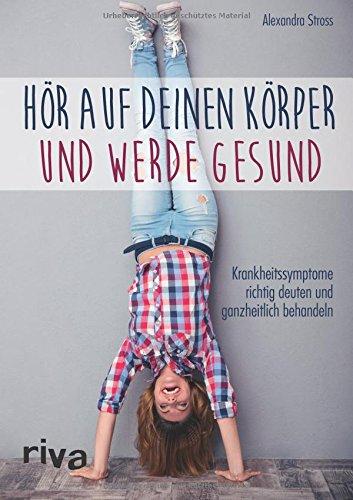 Hör auf deinen Körper und werde gesund: Krankheitssymptome richtig deuten und ganzheitlich behandeln