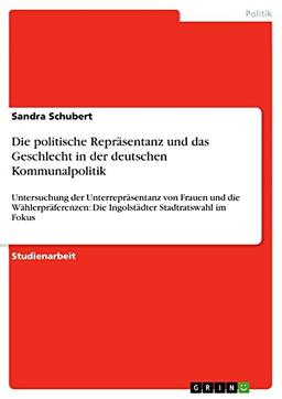 Die politische Repräsentanz und das Geschlecht in der deutschen Kommunalpolitik: Untersuchung der Unterrepräsentanz von Frauen und die Wählerpräferenzen: Die Ingolstädter Stadtratswahl im Fokus