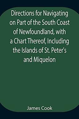 Directions for Navigating on Part of the South Coast of Newfoundland, with a Chart Thereof, Including the Islands of St. Peter's and Miquelon And a ... of Water, Latitudes, Bearings, and Dist