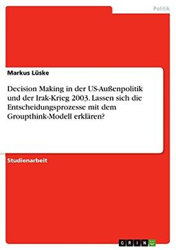 Decision Making in der US-Außenpolitik und der Irak-Krieg 2003. Lassen sich die Entscheidungsprozesse mit dem Groupthink-Modell erklären?