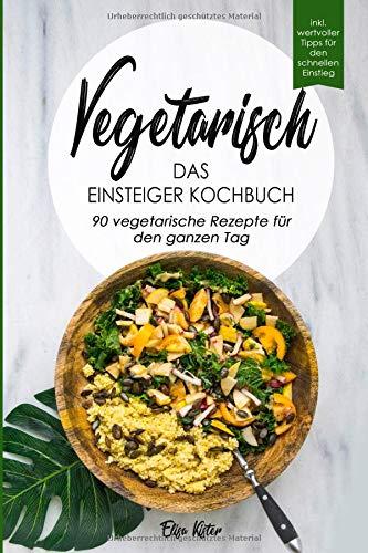 Vegetarisch-Das Einsteiger Kochbuch, 90 vegetarische Rezepte für den ganzen Tag: DAS Kochbuch für Einsteiger! 90 schnelle und leckere Rezepte für den ... vegetarischen Ernährung als leichten Einstieg