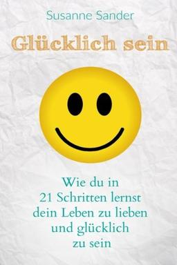 Glücklich sein: Wie du in 21 Schritten lernst dein Leben zu lieben und glücklich zu sein