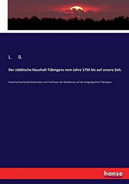 Der städtische Haushalt Tübingens vom Jahre 1750 bis auf unsere Zeit.: Historischstatistisch beleuchtet vom Verfasser der Rückblicke auf die Vergangenheit Tübingens