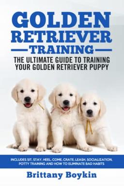 Golden Retriever Training - The Ultimate Guide to Training Your Golden Retriever Puppy: Includes Sit, Stay, Heel, Come, Crate, Leash, Socialization, Potty Training and How to Eliminate Bad Habits