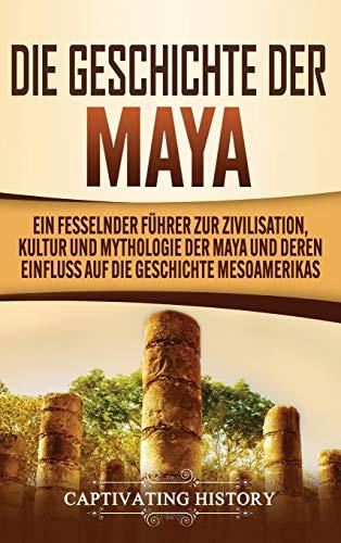 Die Geschichte der Maya: Ein fesselnder Führer zur Zivilisation, Kultur und Mythologie der Maya und deren Einfluss auf die Geschichte Mesoamerikas