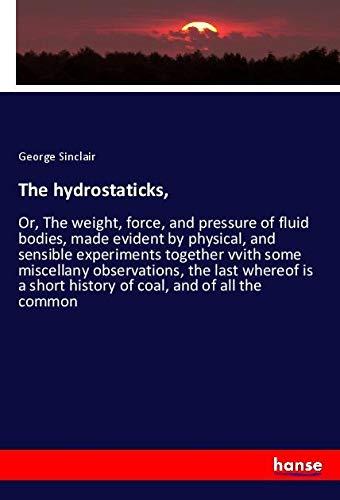 The hydrostaticks,: Or, The weight, force, and pressure of fluid bodies, made evident by physical, and sensible experiments together vvith some ... short history of coal, and of all the common