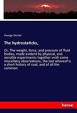 The hydrostaticks,: Or, The weight, force, and pressure of fluid bodies, made evident by physical, and sensible experiments together vvith some ... short history of coal, and of all the common