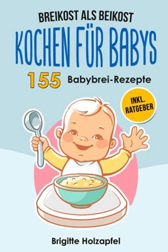 Breikost als Beikost - Kochen für Babys: 155 Babybrei Rezepte für eine gesunde Baby Nahrung. Wie Du mit dem Baby Kochbuch Babybrei selber machen & für das Wohl Deiner Kinder sorgen kannst + Ratgeber