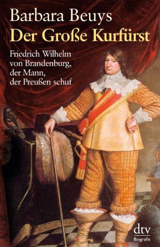 Der Große Kurfürst: Friedrich Wilhelm von Brandenburg, der Mann, der Preußen schuf