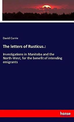 The letters of Rusticus.:: Investigations in Manitoba and the North-West, for the benefit of intending emigrants