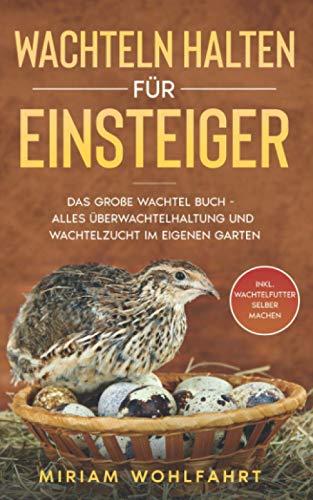 WACHTELN HALTEN FÜR EINSTEIGER: Das große Wachtel Buch - Alles über Wachtelhaltung und Wachtelzucht im eigenen Garten - Inkl. Wachtelfutter selber machen