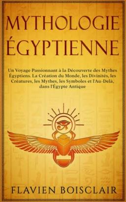 Mythologie Égyptienne: Un Voyage Passionnant à La Découverte des Mythes Égyptiens. La Création du Monde, Les Divinités, Les Créatures, Les Mythes, Les Symboles et L'Au-Delà, dans L'Égypte Antique